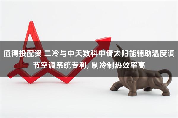 值得投配资 二冷与中天数科申请太阳能辅助温度调节空调系统专利, 制冷制热效率高