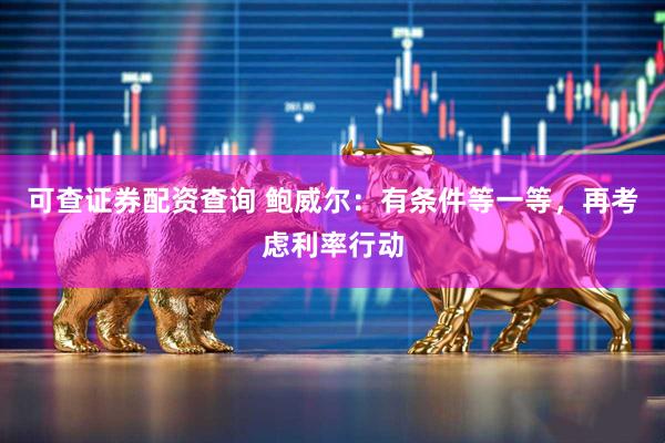 可查证券配资查询 鲍威尔：有条件等一等，再考虑利率行动