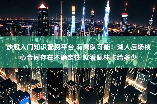 炒股入门知识配资平台 有离队可能！湖人后场核心合同存在不确定性 就看佩林卡给多少