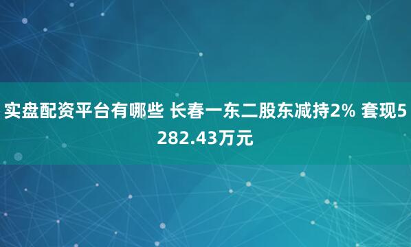 实盘配资平台有哪些 长春一东二股东减持2% 套现5282.43万元