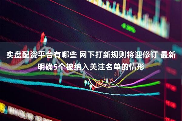 实盘配资平台有哪些 网下打新规则将迎修订 最新明确5个被纳入关注名单的情形