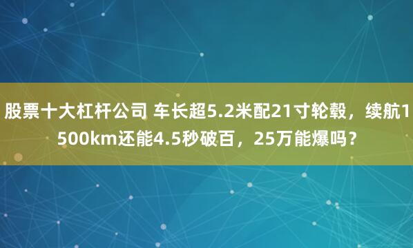 股票十大杠杆公司 车长超5.2米配21寸轮毂，续航1500km还能4.5秒破百，25万能爆吗？