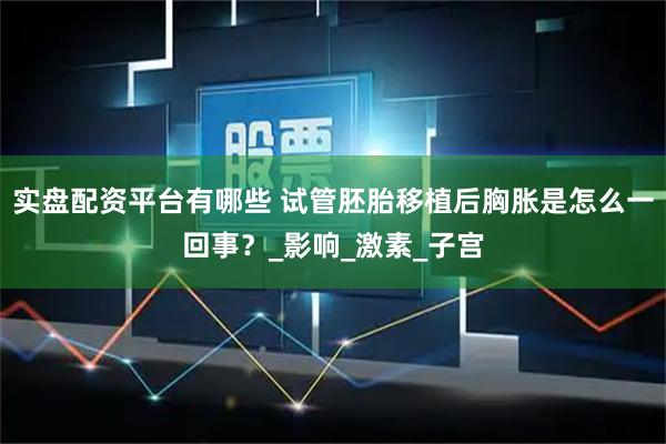 实盘配资平台有哪些 试管胚胎移植后胸胀是怎么一回事？_影响_激素_子宫