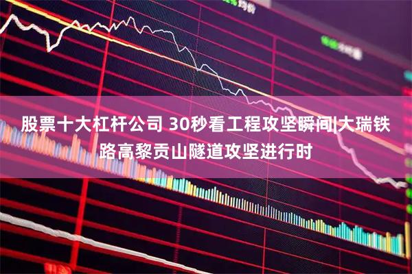 股票十大杠杆公司 30秒看工程攻坚瞬间|大瑞铁路高黎贡山隧道攻坚进行时