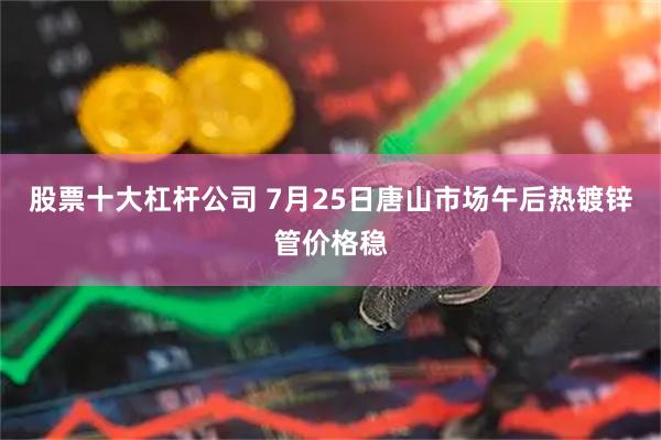 股票十大杠杆公司 7月25日唐山市场午后热镀锌管价格稳