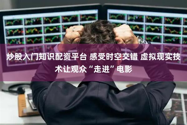 炒股入门知识配资平台 感受时空交错 虚拟现实技术让观众“走进”电影
