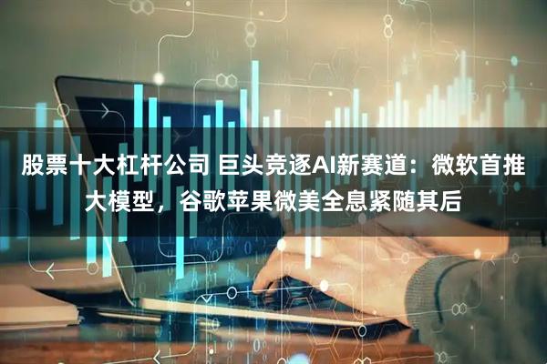 股票十大杠杆公司 巨头竞逐AI新赛道：微软首推大模型，谷歌苹果微美全息紧随其后