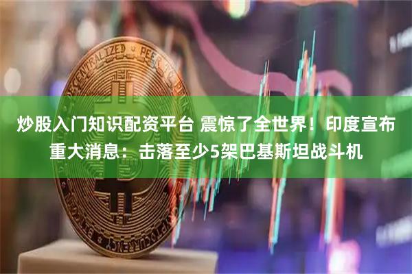 炒股入门知识配资平台 震惊了全世界！印度宣布重大消息：击落至少5架巴基斯坦战斗机