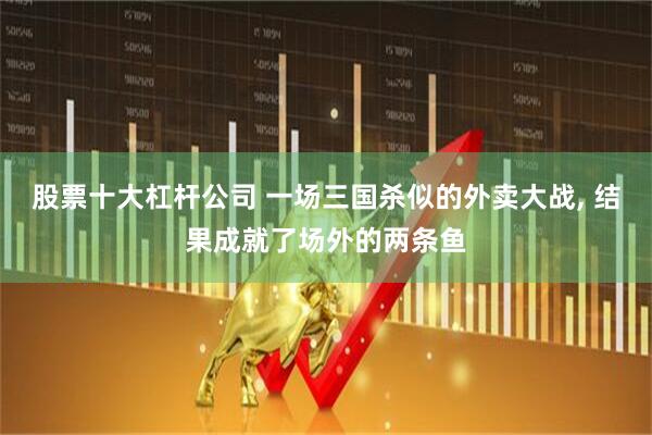 股票十大杠杆公司 一场三国杀似的外卖大战, 结果成就了场外的两条鱼