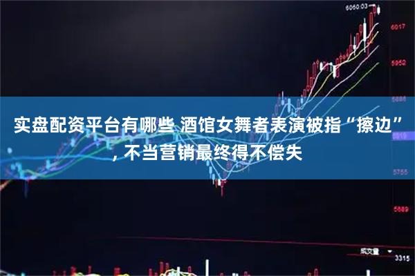 实盘配资平台有哪些 酒馆女舞者表演被指“擦边”, 不当营销最终得不偿失