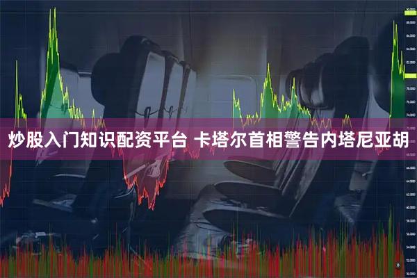 炒股入门知识配资平台 卡塔尔首相警告内塔尼亚胡
