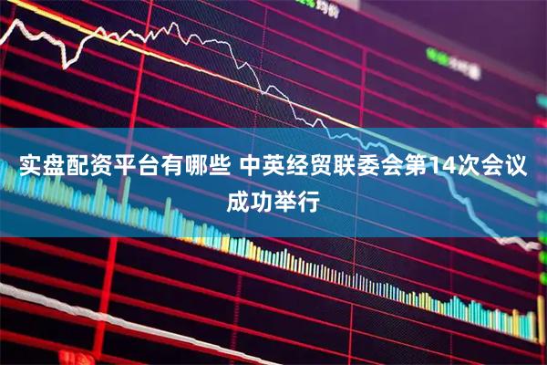 实盘配资平台有哪些 中英经贸联委会第14次会议成功举行