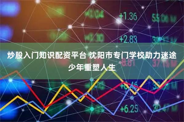 炒股入门知识配资平台 沈阳市专门学校助力迷途少年重塑人生
