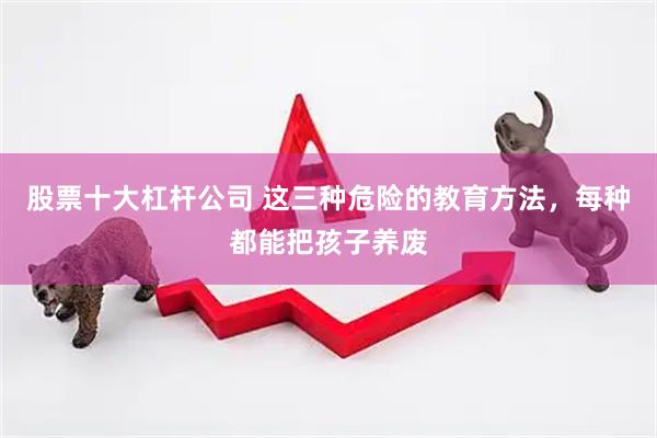 股票十大杠杆公司 这三种危险的教育方法，每种都能把孩子养废