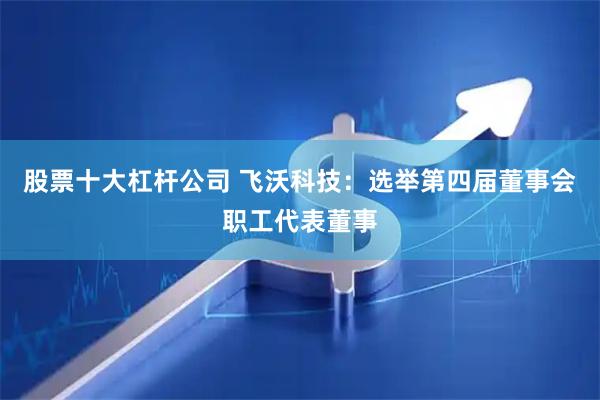 股票十大杠杆公司 飞沃科技：选举第四届董事会职工代表董事
