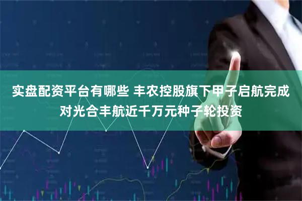 实盘配资平台有哪些 丰农控股旗下甲子启航完成对光合丰航近千万元种子轮投资