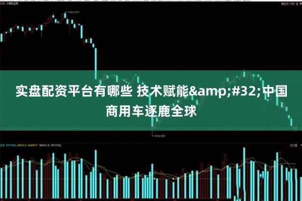 实盘配资平台有哪些 技术赋能&#32;中国商用车逐鹿全球