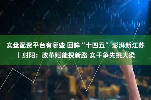 实盘配资平台有哪些 回眸“十四五” 澎湃新江苏丨射阳：改革赋能探新路 实干争先挑大梁