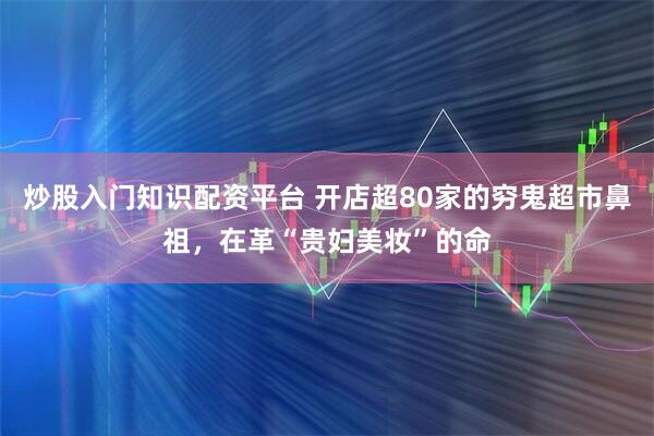 炒股入门知识配资平台 开店超80家的穷鬼超市鼻祖，在革“贵妇美妆”的命