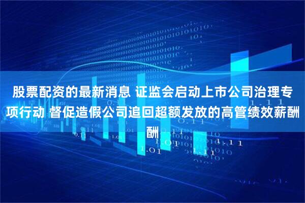 股票配资的最新消息 证监会启动上市公司治理专项行动 督促造假公司追回超额发放的高管绩效薪酬