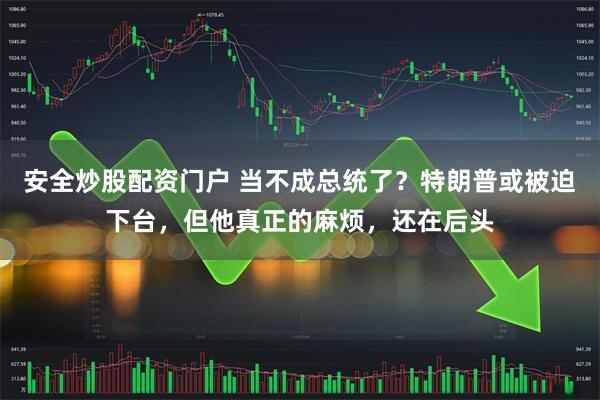 安全炒股配资门户 当不成总统了？特朗普或被迫下台，但他真正的麻烦，还在后头