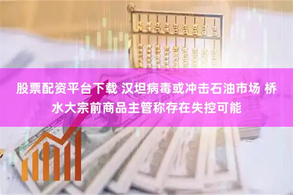 股票配资平台下载 汉坦病毒或冲击石油市场 桥水大宗前商品主管称存在失控可能