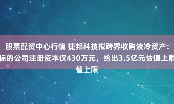 股票配资中心行情 捷邦科技拟跨界收购液冷资产：标的公司注册资本仅430万元，给出3.5亿元估值上限