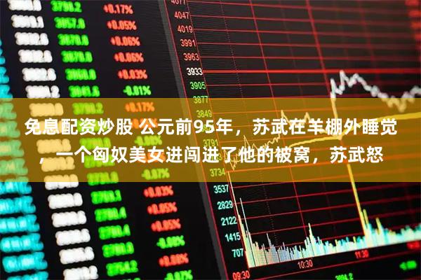 免息配资炒股 公元前95年，苏武在羊棚外睡觉，一个匈奴美女进闯进了他的被窝，苏武怒