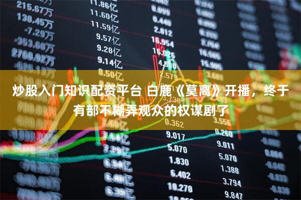 炒股入门知识配资平台 白鹿《莫离》开播，终于有部不糊弄观众的权谋剧了
