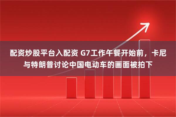 配资炒股平台入配资 G7工作午餐开始前，卡尼与特朗普讨论中国电动车的画面被拍下